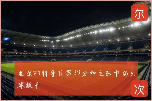 里尔vs特鲁瓦第39分钟主队中场头球扳平